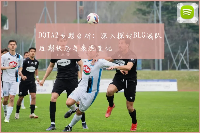 DOTA2专题分析：深入探讨BLG战队近期状态与表现变化