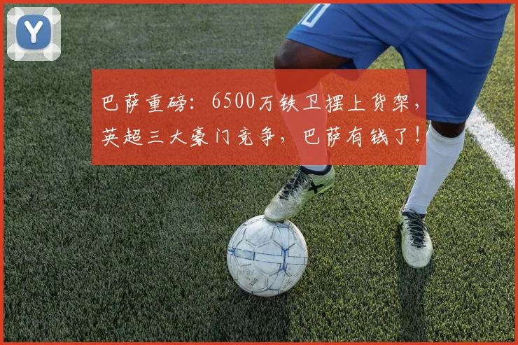 巴萨重磅：6500万铁卫摆上货架，英超三大豪门竞争，巴萨有钱了！