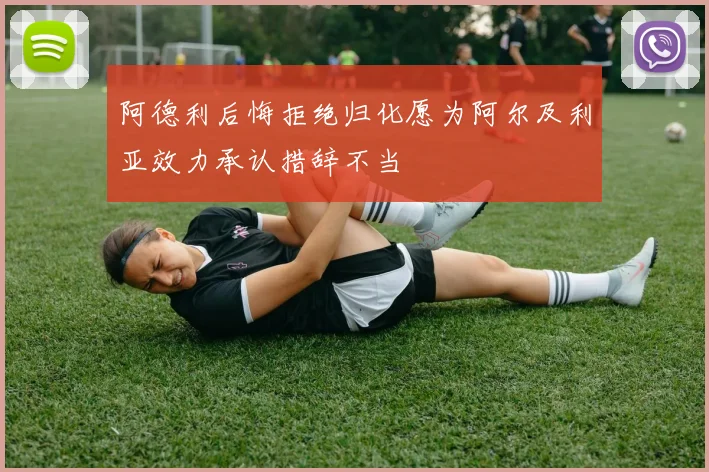 阿德利后悔拒绝归化愿为阿尔及利亚效力承认措辞不当