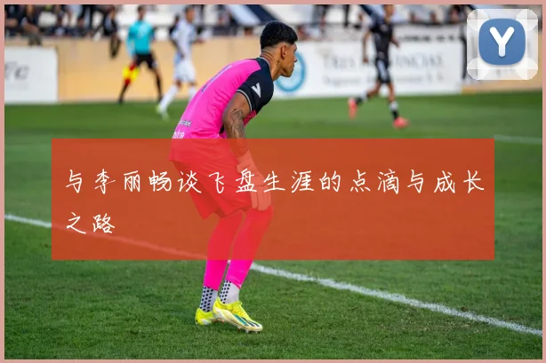 与李丽畅谈飞盘生涯的点滴与成长之路