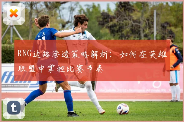 RNG边路渗透策略解析：如何在英雄联盟中掌控比赛节奏