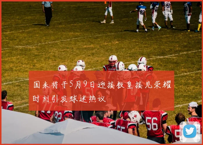 国米将于5月9日迎接教皇接见荣耀时刻引发球迷热议