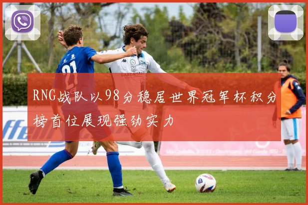RNG战队以98分稳居世界冠军杯积分榜首位展现强劲实力