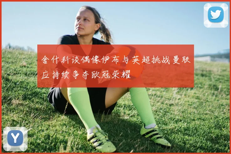 舍什科谈偶像伊布与英超挑战曼联应持续争夺欧冠荣耀